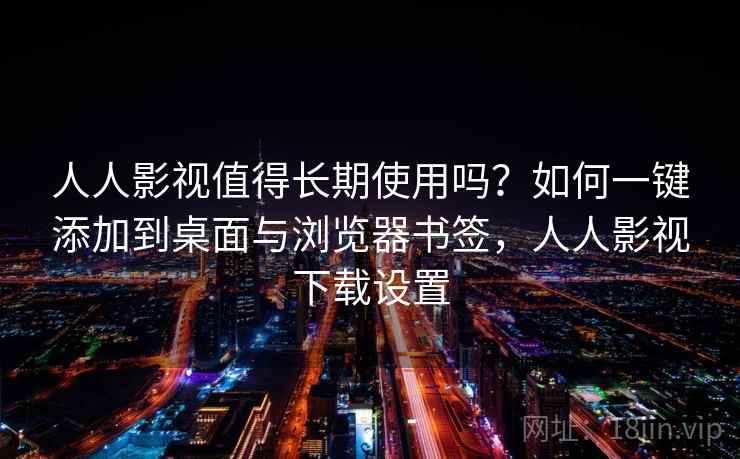 人人影视值得长期使用吗？如何一键添加到桌面与浏览器书签，人人影视下载设置