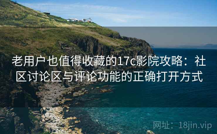 老用户也值得收藏的17c影院攻略：社区讨论区与评论功能的正确打开方式