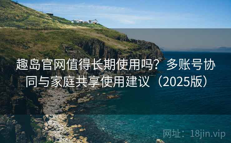 趣岛官网值得长期使用吗？多账号协同与家庭共享使用建议（2025版）