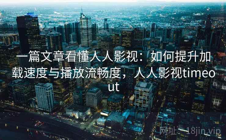 一篇文章看懂人人影视：如何提升加载速度与播放流畅度，人人影视timeout