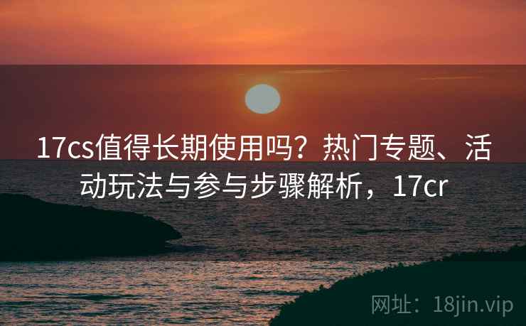 17cs值得长期使用吗?热门专题、活动玩法与参与步骤解析,17cr 17cs值得长期使用吗?热门专题、活动玩法与参与步骤解析,17cr