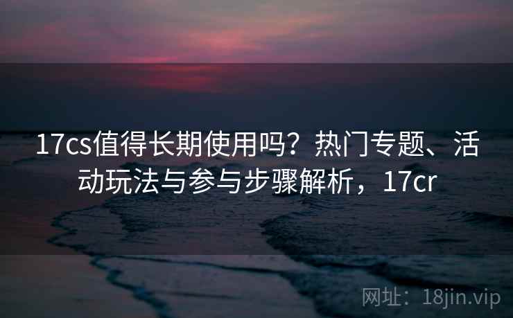 17cs值得长期使用吗？热门专题、活动玩法与参与步骤解析，17cr