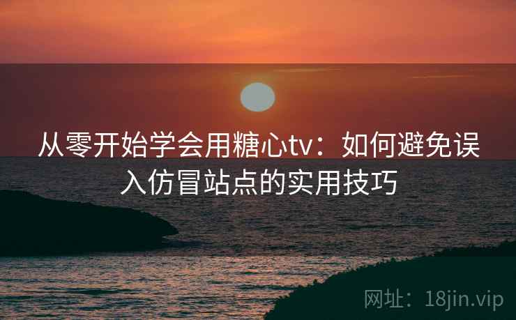 从零开始学会用糖心tv：如何避免误入仿冒站点的实用技巧