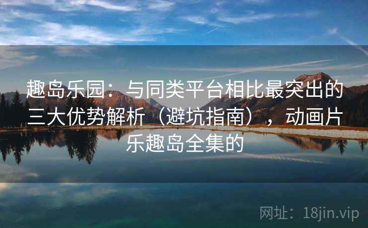 趣岛乐园：与同类平台相比最突出的三大优势解析（避坑指南），动画片乐趣岛全集的