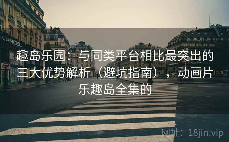 趣岛乐园：与同类平台相比最突出的三大优势解析（避坑指南），动画片乐趣岛全集的