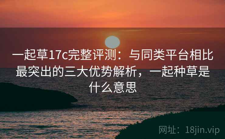 一起草17c完整评测：与同类平台相比最突出的三大优势解析，一起种草是什么意思