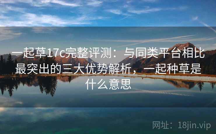 一起草17c完整评测:与同类平台相比最突出的三大优势解析,一起种草是什么意思 一起草17c完整评测:与同类平台相比最突出的三大优势解析,一起种草是什么意思