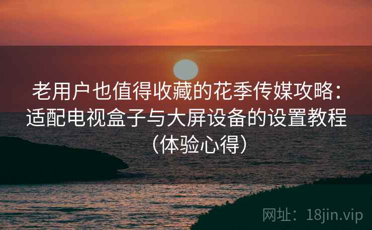 老用户也值得收藏的花季传媒攻略：适配电视盒子与大屏设备的设置教程（体验心得）