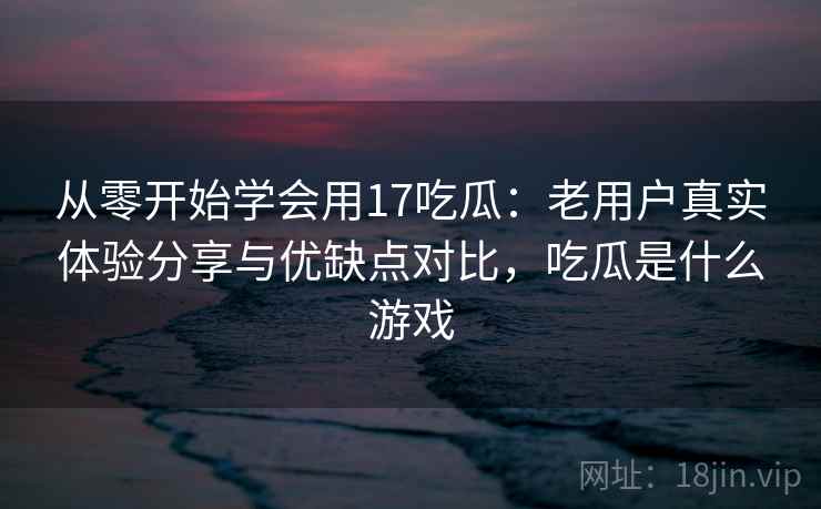 从零开始学会用17吃瓜：老用户真实体验分享与优缺点对比，吃瓜是什么游戏