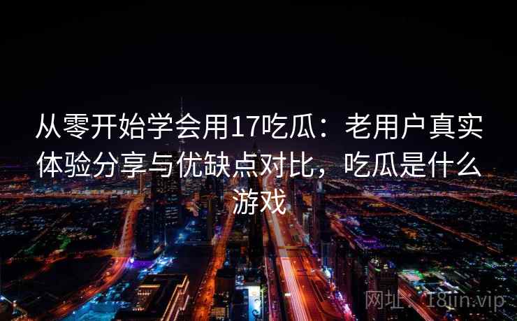 从零开始学会用17吃瓜:老用户真实体验分享与优缺点对比,吃瓜是什么游戏 从零开始学会用17吃瓜:老用户真实体验分享与优缺点对比,吃瓜是什么游戏