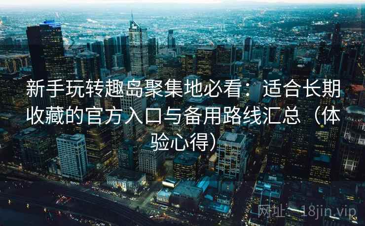 新手玩转趣岛聚集地必看：适合长期收藏的官方入口与备用路线汇总（体验心得）