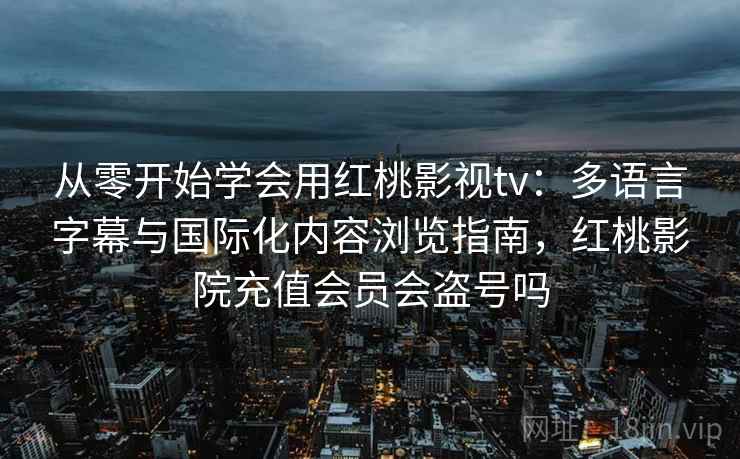 从零开始学会用红桃影视tv：多语言字幕与国际化内容浏览指南，红桃影院充值会员会盗号吗