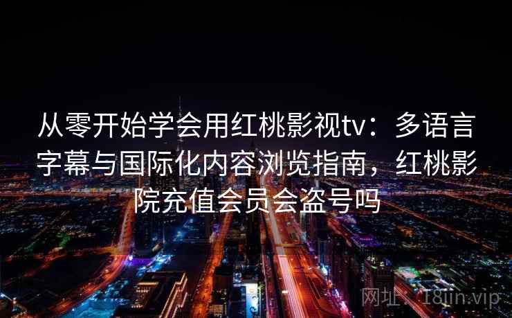 从零开始学会用红桃影视tv：多语言字幕与国际化内容浏览指南，红桃影院充值会员会盗号吗