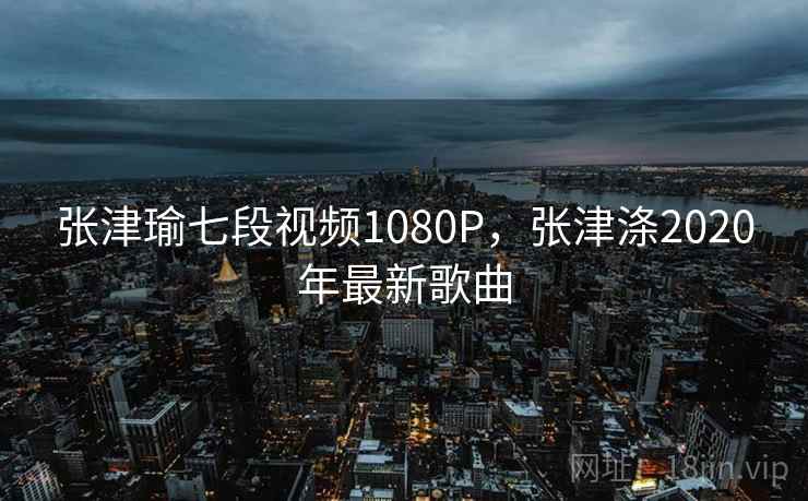 张津瑜七段视频1080P，张津涤2020年最新歌曲