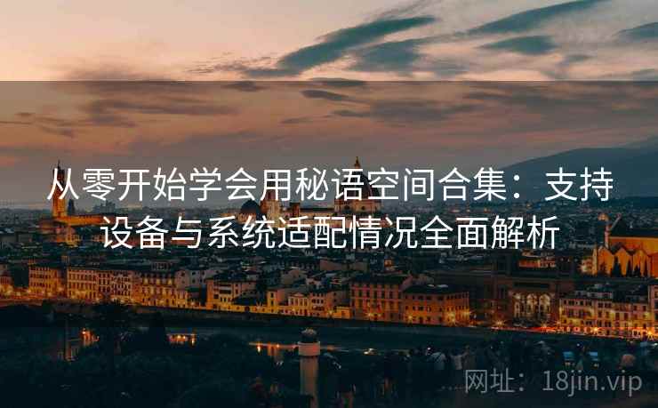从零开始学会用秘语空间合集：支持设备与系统适配情况全面解析