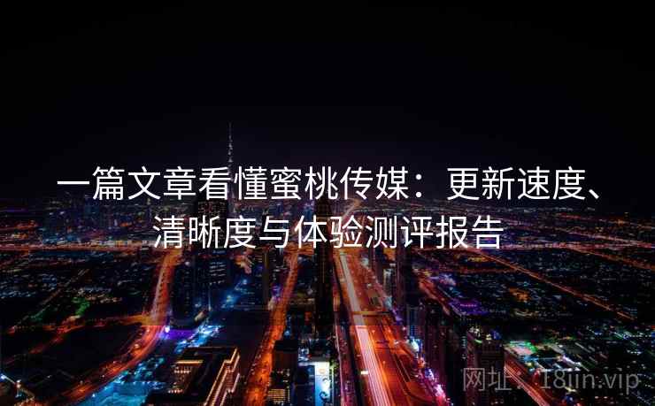一篇文章看懂蜜桃传媒：更新速度、清晰度与体验测评报告