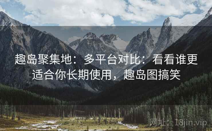 趣岛聚集地：多平台对比：看看谁更适合你长期使用，趣岛图搞笑