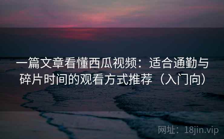 一篇文章看懂西瓜视频：适合通勤与碎片时间的观看方式推荐（入门向）