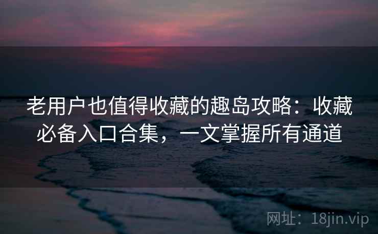 老用户也值得收藏的趣岛攻略：收藏必备入口合集，一文掌握所有通道