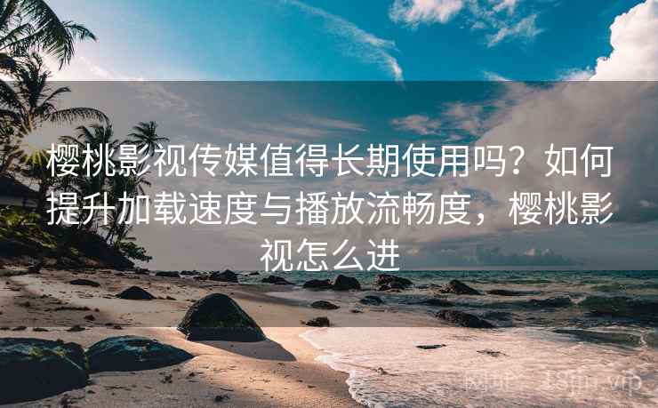 樱桃影视传媒值得长期使用吗？如何提升加载速度与播放流畅度，樱桃影视怎么进