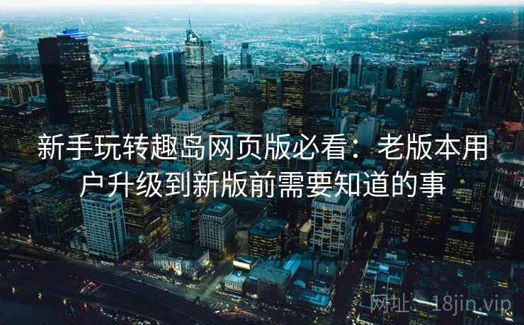 新手玩转趣岛网页版必看：老版本用户升级到新版前需要知道的事