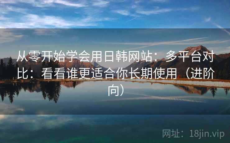 从零开始学会用日韩网站：多平台对比：看看谁更适合你长期使用（进阶向）