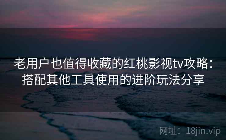 老用户也值得收藏的红桃影视tv攻略：搭配其他工具使用的进阶玩法分享