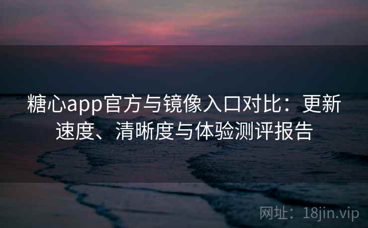 糖心app官方与镜像入口对比：更新速度、清晰度与体验测评报告