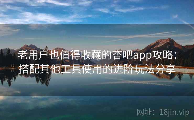 老用户也值得收藏的杏吧app攻略：搭配其他工具使用的进阶玩法分享