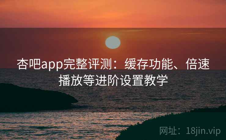 杏吧app完整评测：缓存功能、倍速播放等进阶设置教学