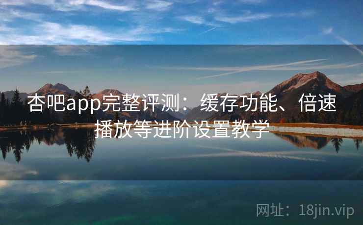 杏吧app完整评测：缓存功能、倍速播放等进阶设置教学