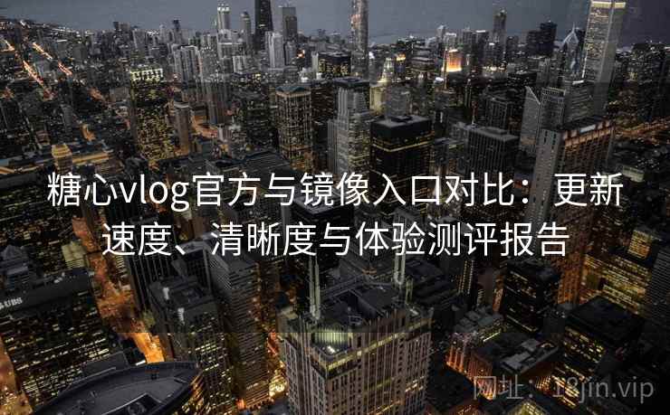 糖心vlog官方与镜像入口对比：更新速度、清晰度与体验测评报告