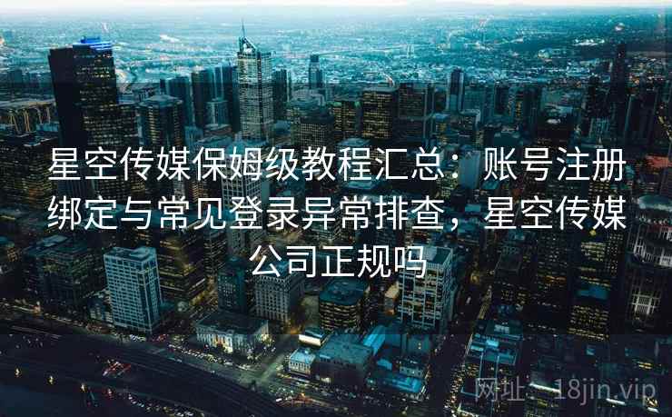 星空传媒保姆级教程汇总：账号注册绑定与常见登录异常排查，星空传媒公司正规吗