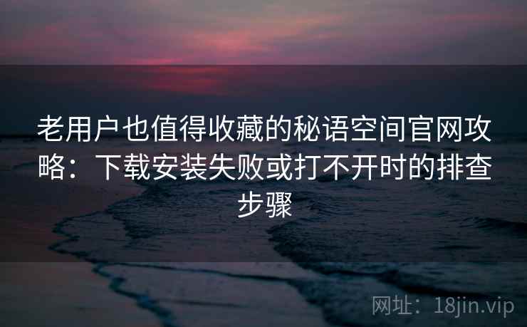 老用户也值得收藏的秘语空间官网攻略：下载安装失败或打不开时的排查步骤