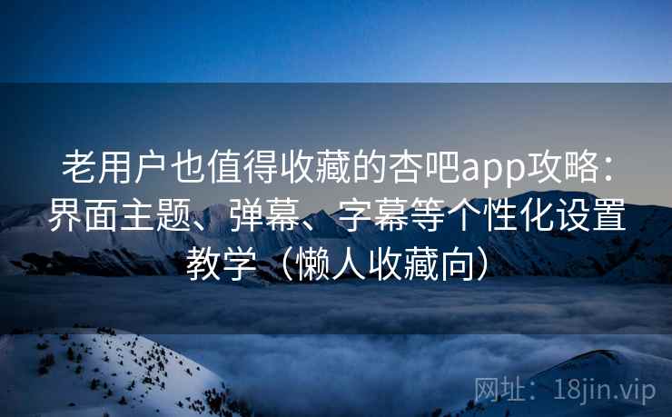 老用户也值得收藏的杏吧app攻略：界面主题、弹幕、字幕等个性化设置教学（懒人收藏向）