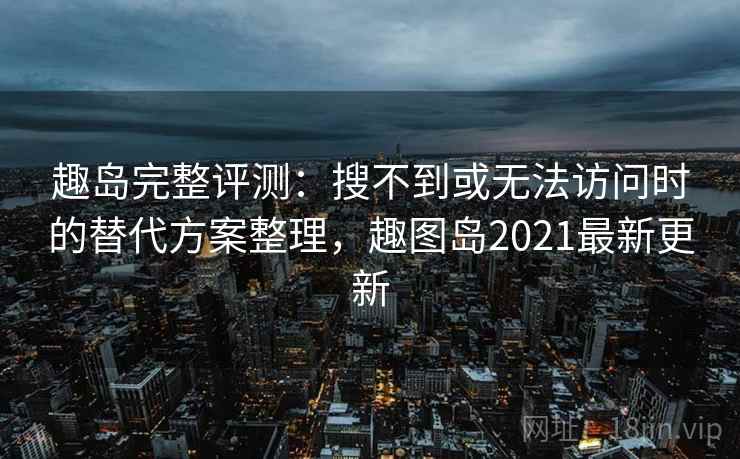 趣岛完整评测：搜不到或无法访问时的替代方案整理，趣图岛2021最新更新