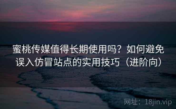 蜜桃传媒值得长期使用吗？如何避免误入仿冒站点的实用技巧（进阶向）