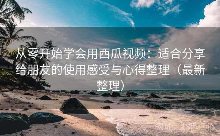 从零开始学会用西瓜视频：适合分享给朋友的使用感受与心得整理（最新整理）