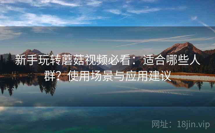 新手玩转蘑菇视频必看：适合哪些人群？使用场景与应用建议