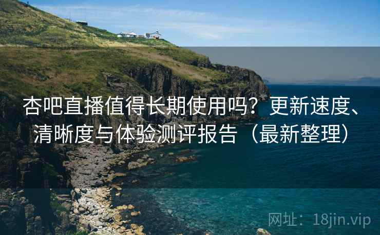 杏吧直播值得长期使用吗？更新速度、清晰度与体验测评报告（最新整理）