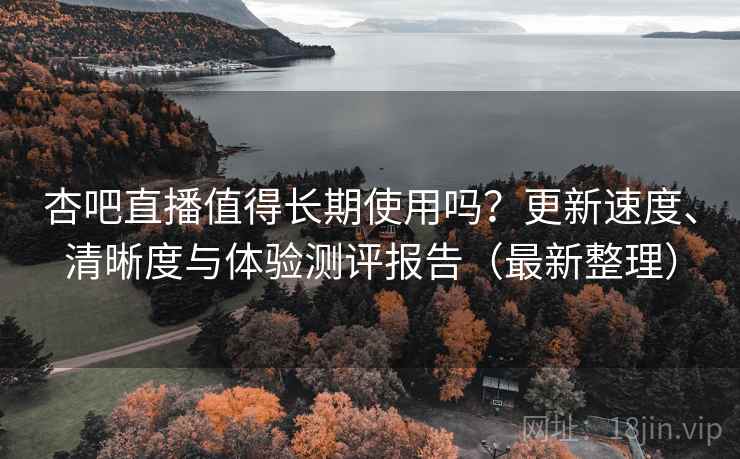 杏吧直播值得长期使用吗？更新速度、清晰度与体验测评报告（最新整理）