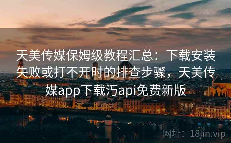天美传媒保姆级教程汇总：下载安装失败或打不开时的排查步骤，天美传媒app下载汅api免费新版