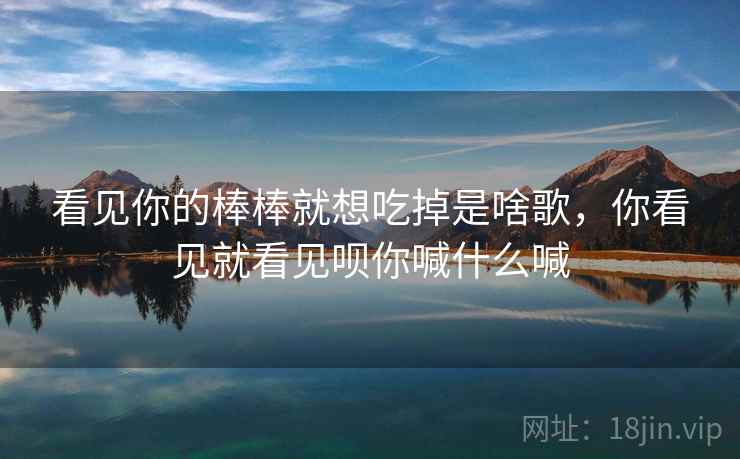 看见你的棒棒就想吃掉是啥歌,你看见就看见呗你喊什么喊 看见你的棒棒就想吃掉是啥歌,你看见就看见呗你喊什么喊