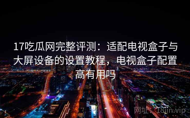 17吃瓜网完整评测：适配电视盒子与大屏设备的设置教程，电视盒子配置高有用吗