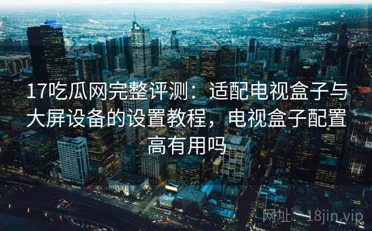 17吃瓜网完整评测:适配电视盒子与大屏设备的设置教程,电视盒子配置高有用吗 17吃瓜网完整评测:适配电视盒子与大屏设备的设置教程,电视盒子配置高有用吗