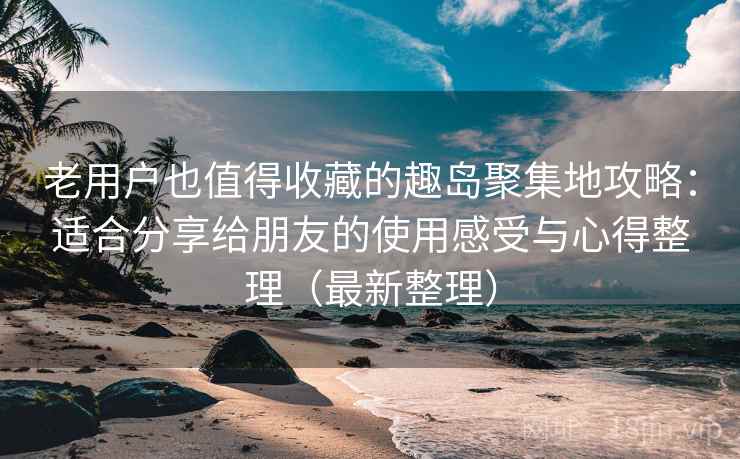 老用户也值得收藏的趣岛聚集地攻略：适合分享给朋友的使用感受与心得整理（最新整理）
