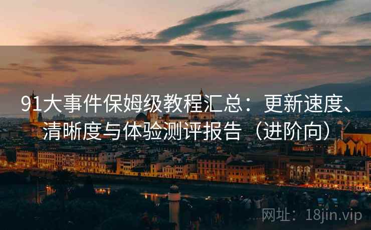 91大事件保姆级教程汇总：更新速度、清晰度与体验测评报告（进阶向）