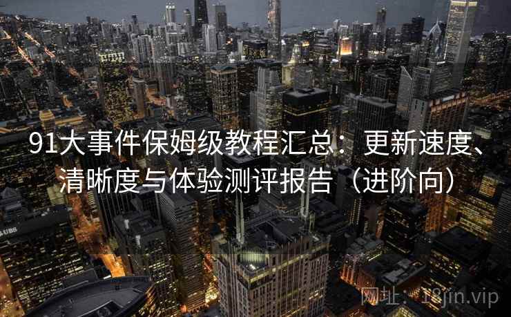 91大事件保姆级教程汇总:更新速度、清晰度与体验测评报告(进阶向) 91大事件保姆级教程汇总:更新速度、清晰度与体验测评报告(进阶向)