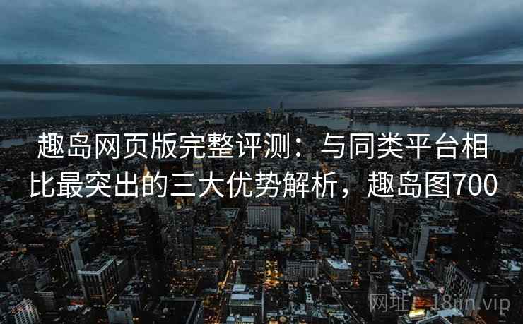 趣岛网页版完整评测：与同类平台相比最突出的三大优势解析，趣岛图700