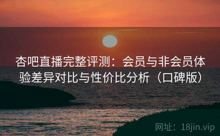 杏吧直播完整评测：会员与非会员体验差异对比与性价比分析（口碑版）